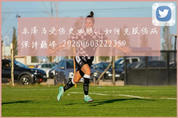 本泽马受伤史回顾：如何克服伤病保持巅峰_20260603222359