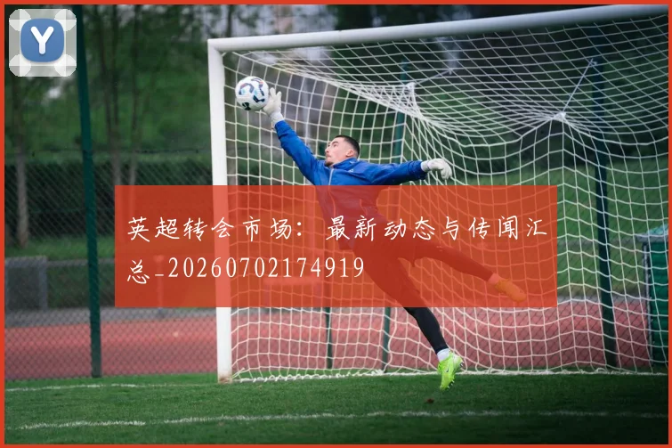 英超转会市场：最新动态与传闻汇总_20260702174919
