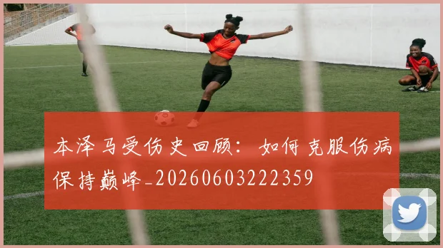 本泽马受伤史回顾：如何克服伤病保持巅峰_20260603222359