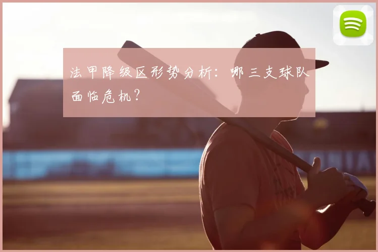 法甲降级区形势分析:哪三支球队面临危机?